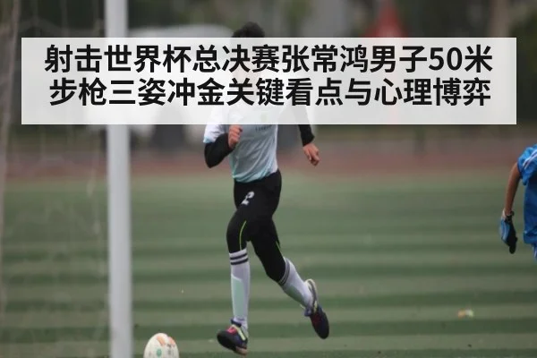 射击世界杯总决赛张常鸿男子50米步枪三姿冲金关键看点与心理博弈
