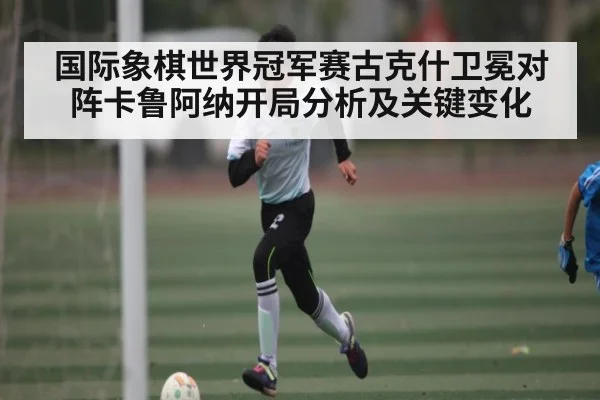 国际象棋世界冠军赛古克什卫冕对阵卡鲁阿纳开局分析及关键变化 - 1xBET
